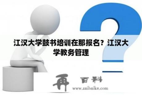 江汉大学鼓书培训在那报名？江汉大学教务管理