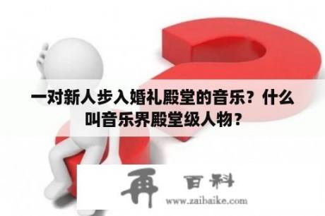 一对新人步入婚礼殿堂的音乐？什么叫音乐界殿堂级人物？