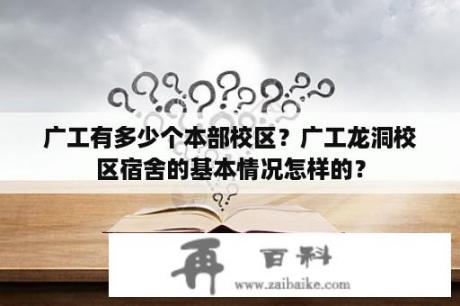 广工有多少个本部校区？广工龙洞校区宿舍的基本情况怎样的？