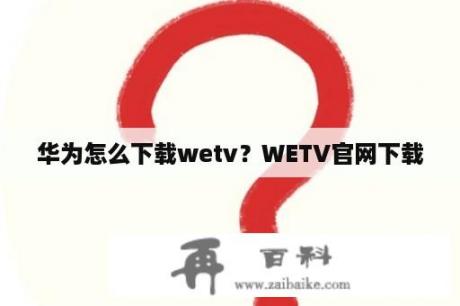 华为怎么下载wetv？WETV官网下载