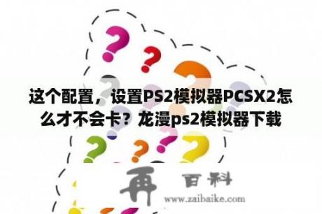 这个配置，设置PS2模拟器PCSX2怎么才不会卡？龙漫ps2模拟器下载