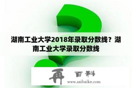 湖南工业大学2018年录取分数线？湖南工业大学录取分数线