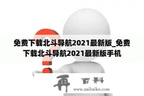 免费下载北斗导航2021最新版_免费下载北斗导航2021最新版手机