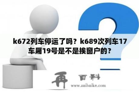 k672列车停运了吗？k689次列车17车厢19号是不是挨窗户的？