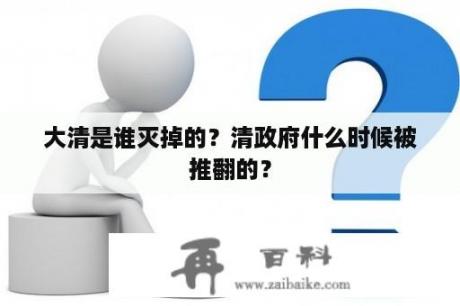 大清是谁灭掉的？清政府什么时候被推翻的？