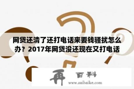 网贷还清了还打电话来要钱骚扰怎么办？2017年网贷没还现在又打电话