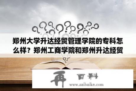 郑州大学升达经贸管理学院的专科怎么样？郑州工商学院和郑州升达经贸管理学院各方面来说哪个好？