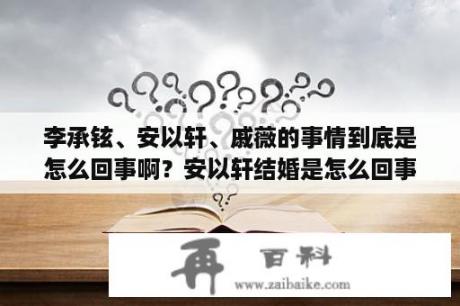 李承铉、安以轩、戚薇的事情到底是怎么回事啊？安以轩结婚是怎么回事？