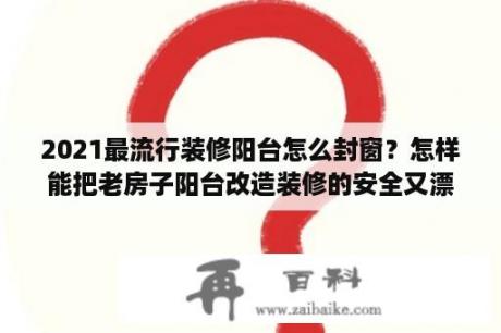 2021最流行装修阳台怎么封窗？怎样能把老房子阳台改造装修的安全又漂亮？