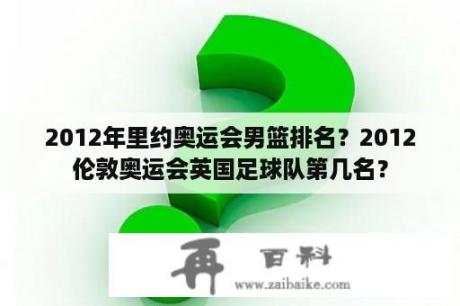 2012年里约奥运会男篮排名？2012伦敦奥运会英国足球队第几名？