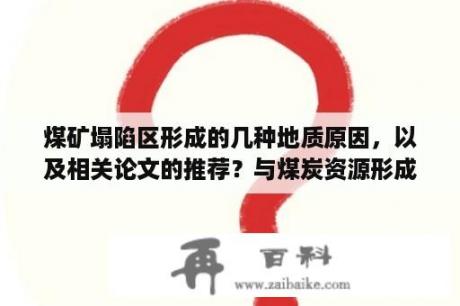 煤矿塌陷区形成的几种地质原因，以及相关论文的推荐？与煤炭资源形成相关的地质作用？