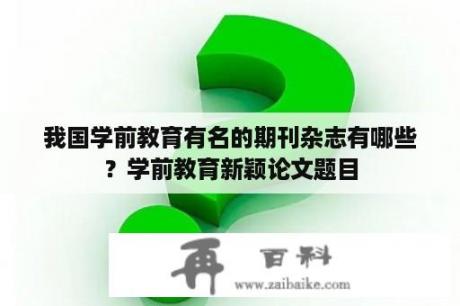 我国学前教育有名的期刊杂志有哪些？学前教育新颖论文题目