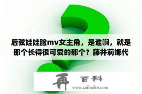 后弦娃娃脸mv女主角，是谁啊，就是那个长得很可爱的那个？藤井莉娜代言的LB有什么含义吗？