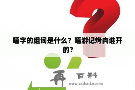 嘻字的组词是什么？嘻游记烤肉谁开的？