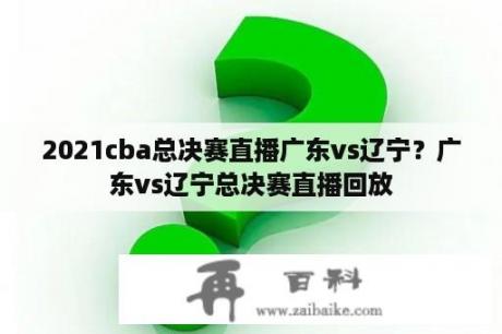 2021cba总决赛直播广东vs辽宁？广东vs辽宁总决赛直播回放