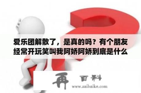 爱乐团解散了，是真的吗？有个朋友经常开玩笑叫我阿娇阿娇到底是什么意思呀？