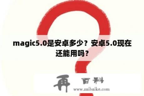 magic5.0是安卓多少？安卓5.0现在还能用吗？