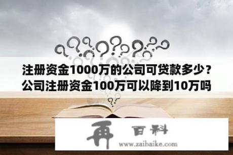 注册资金1000万的公司可贷款多少？公司注册资金100万可以降到10万吗？