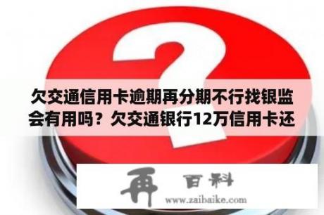 欠交通信用卡逾期再分期不行找银监会有用吗？欠交通银行12万信用卡还不起最低还款能和银行商量分期付款吗？