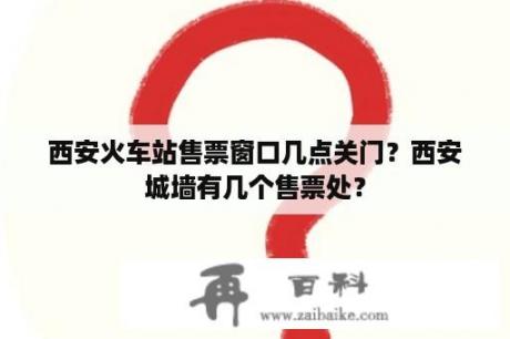 西安火车站售票窗口几点关门？西安城墙有几个售票处？