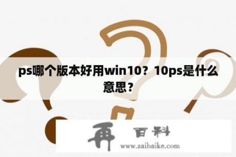 ps哪个版本好用win10？10ps是什么意思？