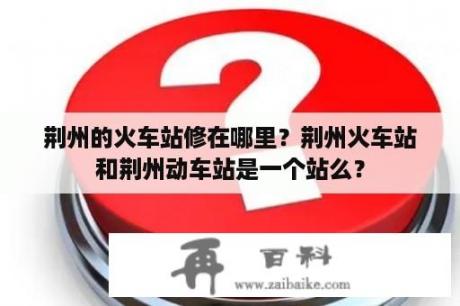 荆州的火车站修在哪里？荆州火车站和荆州动车站是一个站么？