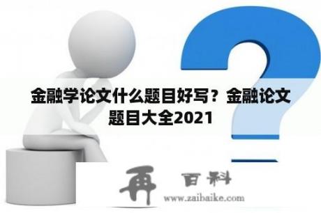 金融学论文什么题目好写？金融论文题目大全2021