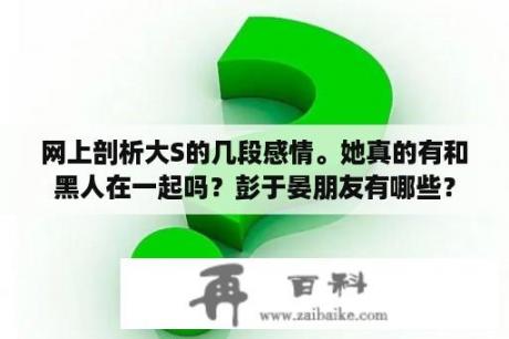 网上剖析大S的几段感情。她真的有和黑人在一起吗？彭于晏朋友有哪些？