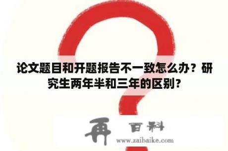 论文题目和开题报告不一致怎么办？研究生两年半和三年的区别？