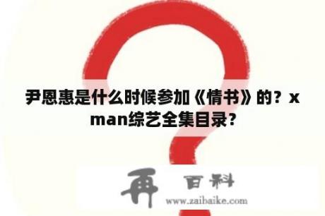 尹恩惠是什么时候参加《情书》的？xman综艺全集目录？