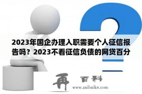 2023年国企办理入职需要个人征信报告吗？2023不看征信负债的网贷百分百下款