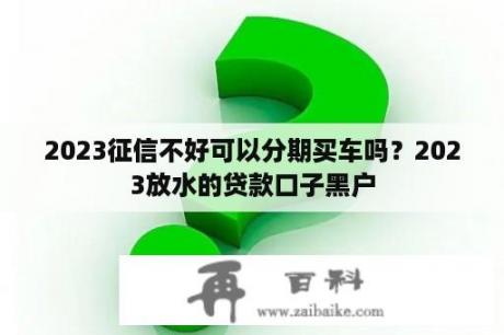 2023征信不好可以分期买车吗？2023放水的贷款口子黑户