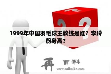 1999年中国羽毛球主教练是谁？李玲蔚身高？