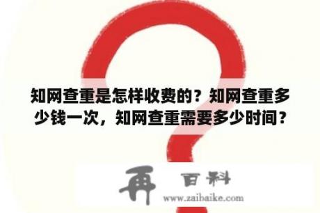 知网查重是怎样收费的？知网查重多少钱一次，知网查重需要多少时间？