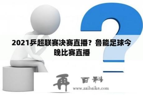 2021乒超联赛决赛直播？鲁能足球今晚比赛直播