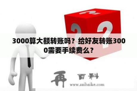 3000算大额转账吗？给好友转账3000需要手续费么？