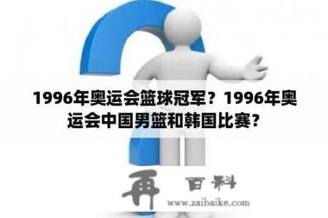 1996年奥运会篮球冠军？1996年奥运会中国男篮和韩国比赛？