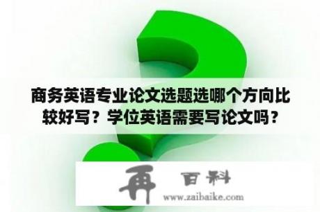 商务英语专业论文选题选哪个方向比较好写？学位英语需要写论文吗？