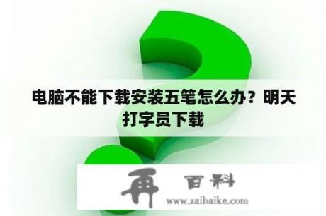 电脑不能下载安装五笔怎么办？明天打字员下载