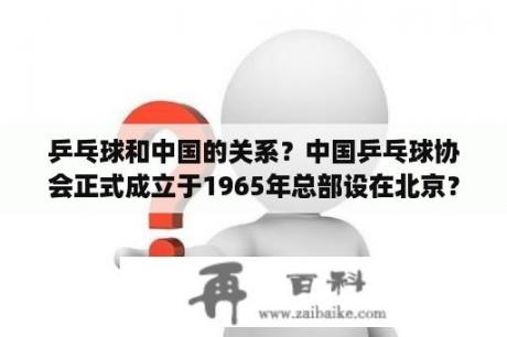 乒乓球和中国的关系？中国乒乓球协会正式成立于1965年总部设在北京？