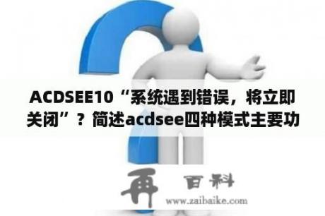 ACDSEE10“系统遇到错误，将立即关闭”？简述acdsee四种模式主要功能？