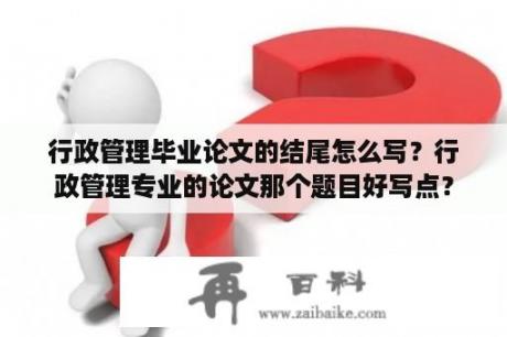 行政管理毕业论文的结尾怎么写？行政管理专业的论文那个题目好写点？