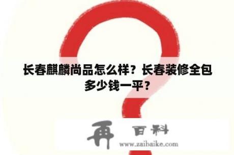 长春麒麟尚品怎么样？长春装修全包多少钱一平？