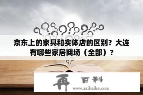 京东上的家具和实体店的区别？大连有哪些家居商场（全部）？