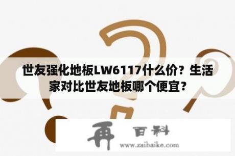 世友强化地板LW6117什么价？生活家对比世友地板哪个便宜？