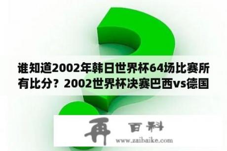 谁知道2002年韩日世界杯64场比赛所有比分？2002世界杯决赛巴西vs德国几比几？