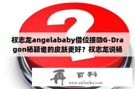 权志龙angelababy借位接吻G-Dragon杨颖谁的皮肤更好？权志龙说杨颖很松是真的吗