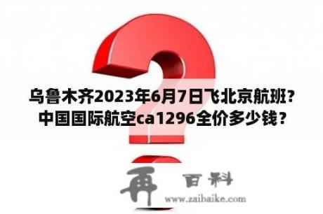 乌鲁木齐2023年6月7日飞北京航班？中国国际航空ca1296全价多少钱？