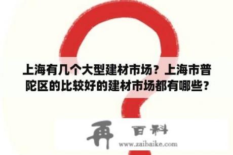 上海有几个大型建材市场？上海市普陀区的比较好的建材市场都有哪些？