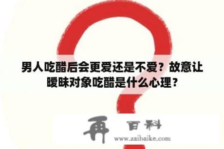 男人吃醋后会更爱还是不爱？故意让暧昧对象吃醋是什么心理？